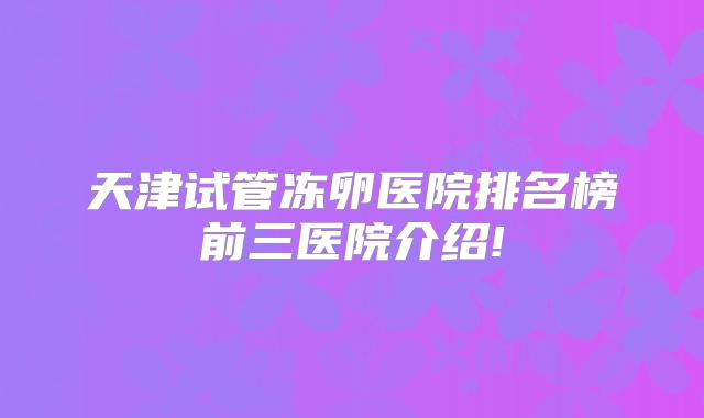 天津试管冻卵医院排名榜前三医院介绍!
