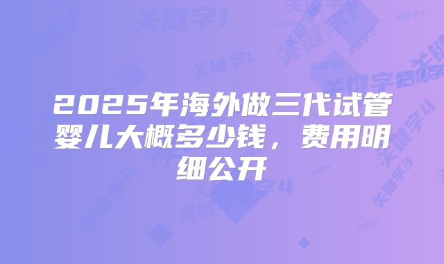 2025年海外做三代试管婴儿大概多少钱，费用明细公开