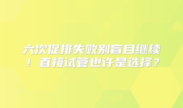 六次促排失败别盲目继续！直接试管也许是选择？
