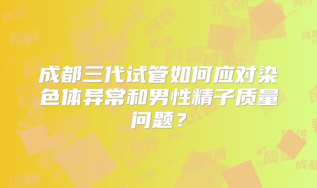 成都三代试管如何应对染色体异常和男性精子质量问题？