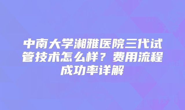 中南大学湘雅医院三代试管技术怎么样？费用流程成功率详解