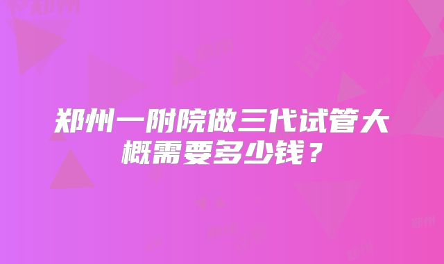 郑州一附院做三代试管大概需要多少钱？