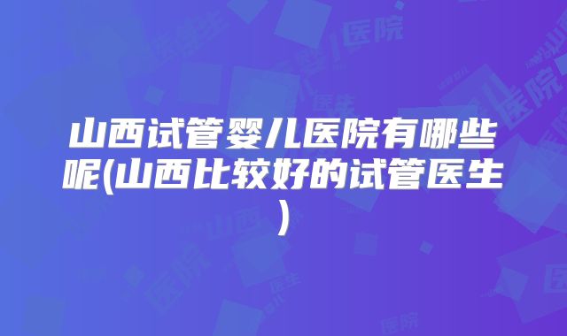 山西试管婴儿医院有哪些呢(山西比较好的试管医生)