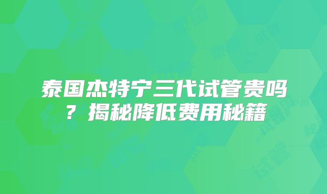 泰国杰特宁三代试管贵吗？揭秘降低费用秘籍