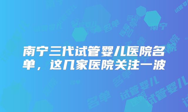 南宁三代试管婴儿医院名单，这几家医院关注一波