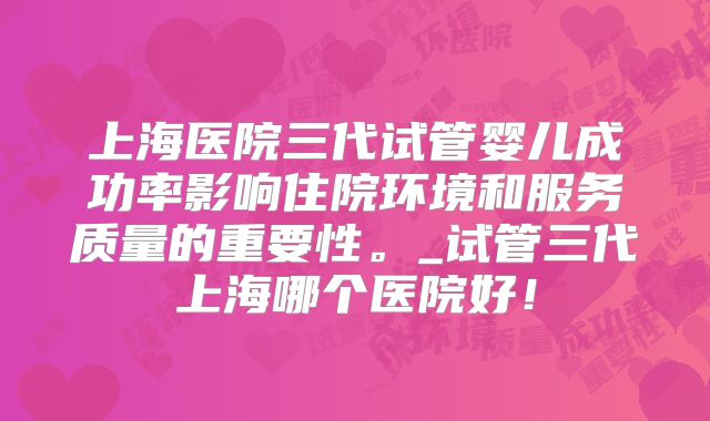 上海医院三代试管婴儿成功率影响住院环境和服务质量的重要性。_试管三代上海哪个医院好！