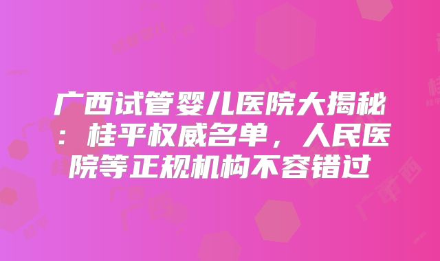 广西试管婴儿医院大揭秘：桂平权威名单，人民医院等正规机构不容错过