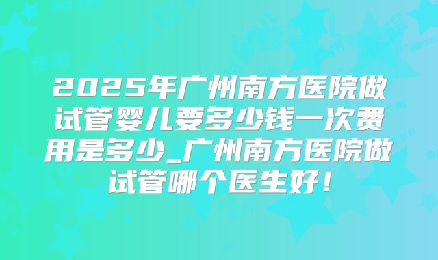 2025年广州南方医院做试管婴儿要多少钱一次费用是多少_广州南方医院做试管哪个医生好!