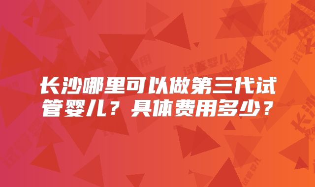 长沙哪里可以做第三代试管婴儿？具体费用多少？