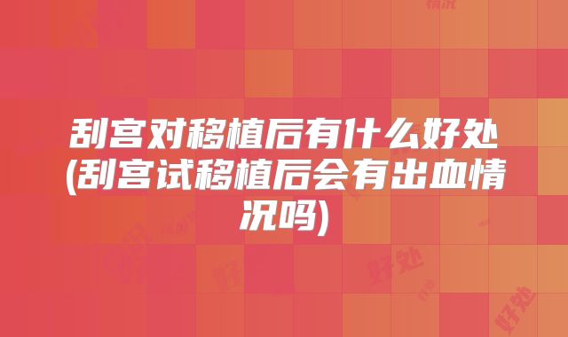 刮宫对移植后有什么好处(刮宫试移植后会有出血情况吗)