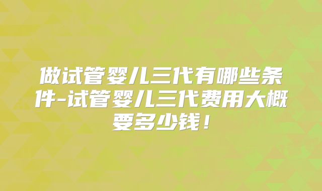 做试管婴儿三代有哪些条件-试管婴儿三代费用大概要多少钱！