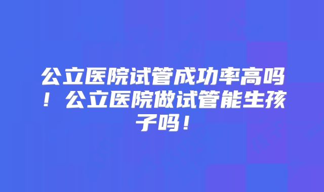 公立医院试管成功率高吗!公立医院做试管能生孩子吗!