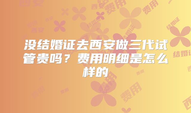 没结婚证去西安做三代试管贵吗？费用明细是怎么样的