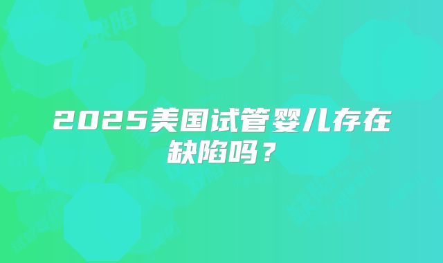 2025美国试管婴儿存在缺陷吗？
