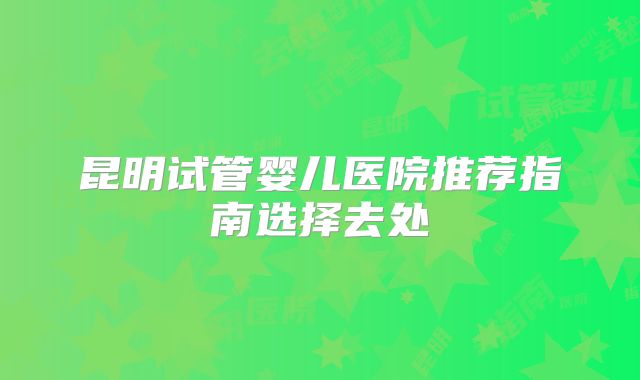 昆明试管婴儿医院推荐指南选择去处