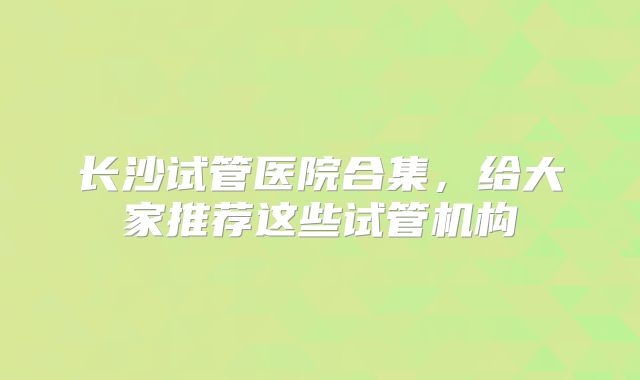 长沙试管医院合集，给大家推荐这些试管机构
