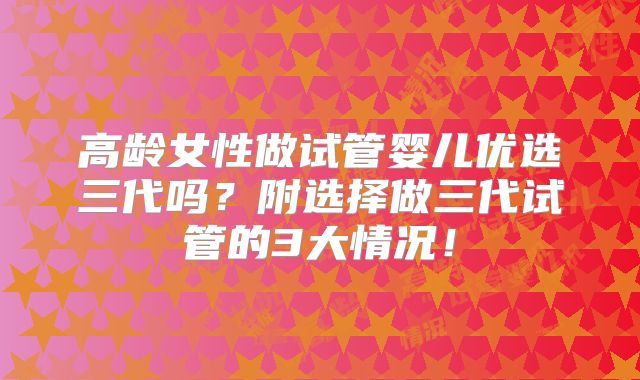 高龄女性做试管婴儿优选三代吗？附选择做三代试管的3大情况！