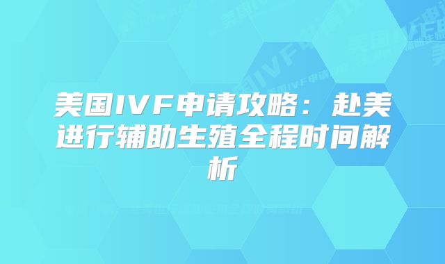 美国IVF申请攻略：赴美进行辅助生殖全程时间解析
