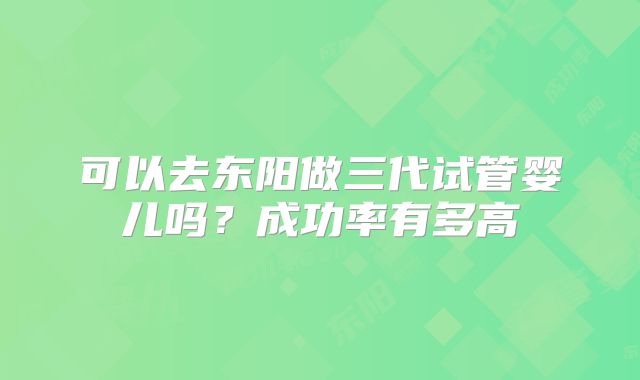 可以去东阳做三代试管婴儿吗？成功率有多高
