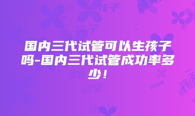 国内三代试管可以生孩子吗-国内三代试管成功率多少！