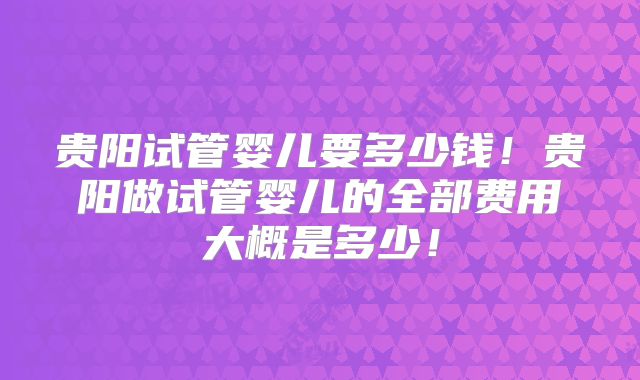 贵阳试管婴儿要多少钱！贵阳做试管婴儿的全部费用大概是多少！