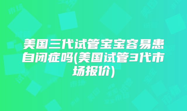 美国三代试管宝宝容易患自闭症吗(美国试管3代市场报价)