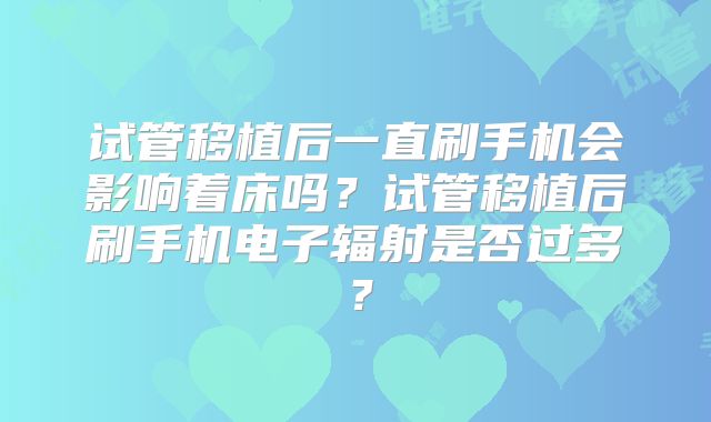 试管移植后一直刷手机会影响着床吗？试管移植后刷手机电子辐射是否过多？