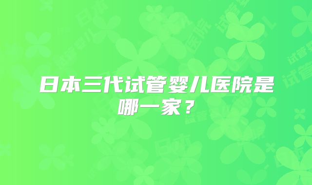 日本三代试管婴儿医院是哪一家？