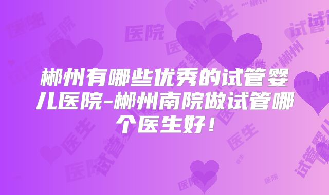 郴州有哪些优秀的试管婴儿医院-郴州南院做试管哪个医生好！