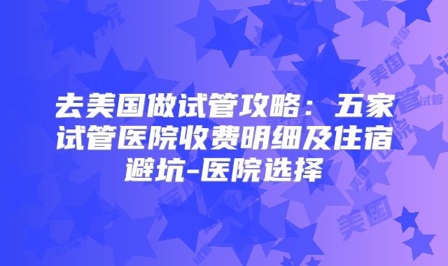 去美国做试管攻略：五家试管医院收费明细及住宿避坑-医院选择