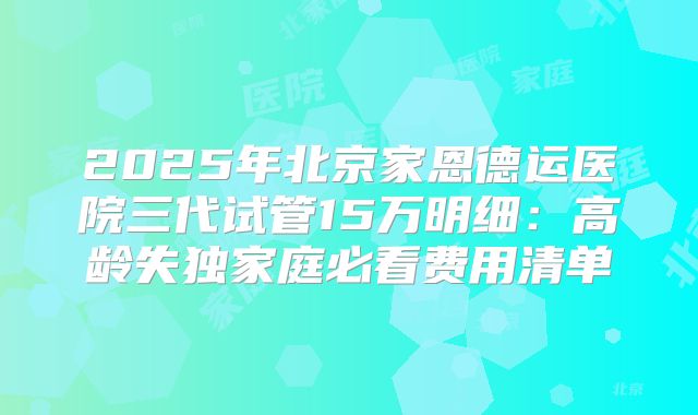 2025年北京家恩德运医院三代试管15万明细：高龄失独家庭必看费用清单