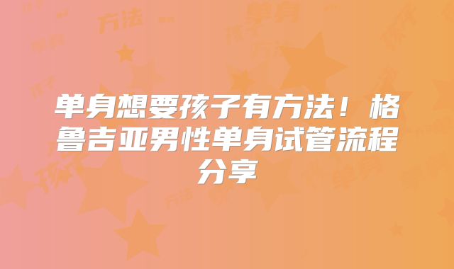 单身想要孩子有方法!格鲁吉亚男性单身试管流程分享