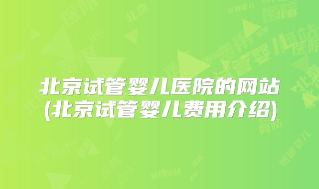北京试管婴儿医院的网站(北京试管婴儿费用介绍)