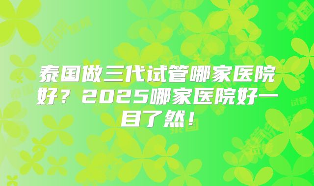 泰国做三代试管哪家医院好？2025哪家医院好一目了然！