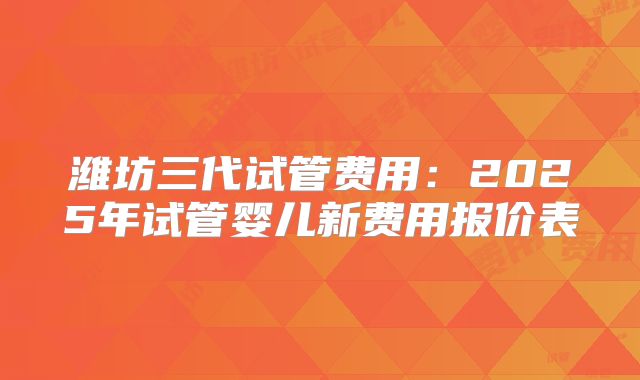 潍坊三代试管费用：2025年试管婴儿新费用报价表
