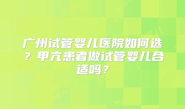 广州试管婴儿医院如何选？甲亢患者做试管婴儿合适吗？