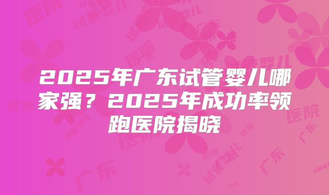 2025年广东试管婴儿哪家强？2025年成功率领跑医院揭晓