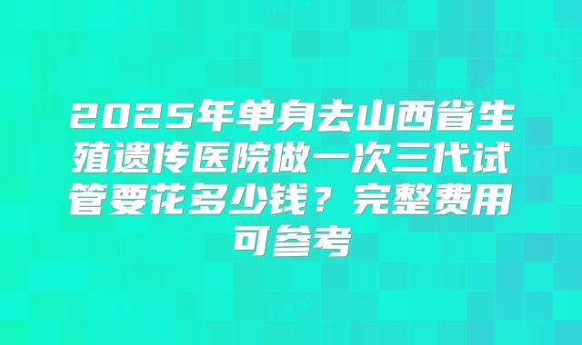 2025年单身去山西省生殖遗传医院做一次三代试管要花多少钱?完整费用可参考