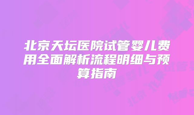 北京天坛医院试管婴儿费用全面解析流程明细与预算指南