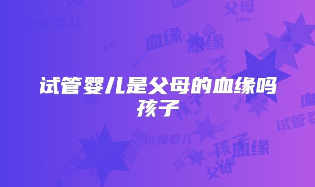 试管婴儿是父母的血缘吗孩子