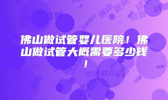 佛山做试管婴儿医院！佛山做试管大概需要多少钱！