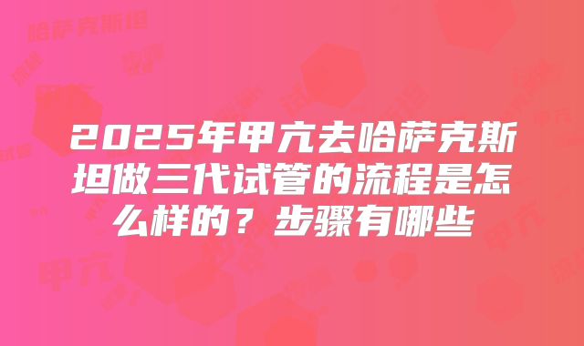 2025年甲亢去哈萨克斯坦做三代试管的流程是怎么样的？步骤有哪些