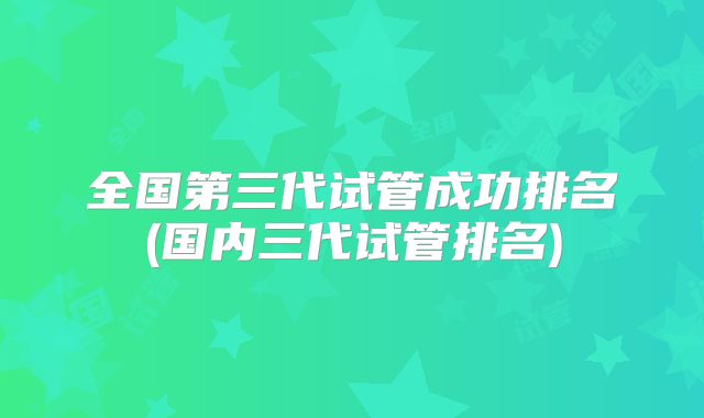 全国第三代试管成功排名(国内三代试管排名)