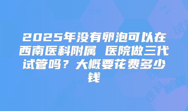 2025年没有卵泡可以在西南医科附属 医院做三代试管吗?大概要花费多少钱