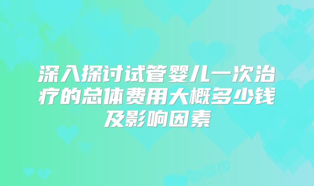 深入探讨试管婴儿一次治疗的总体费用大概多少钱及影响因素