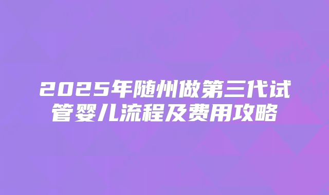 2025年随州做第三代试管婴儿流程及费用攻略