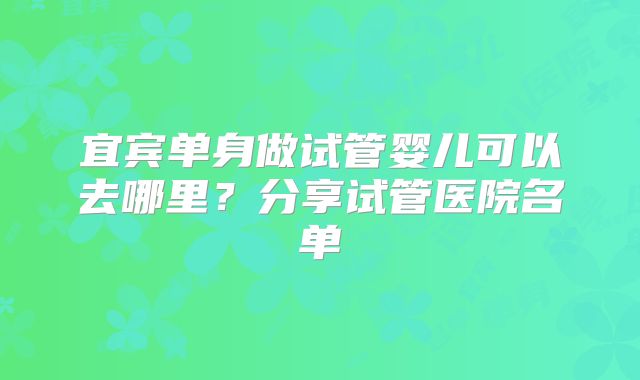 宜宾单身做试管婴儿可以去哪里？分享试管医院名单
