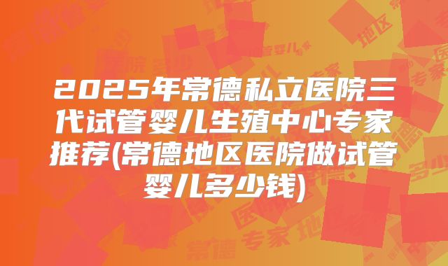 2025年常德私立医院三代试管婴儿生殖中心专家推荐(常德地区医院做试管婴儿多少钱)