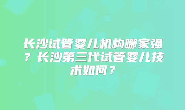 长沙试管婴儿机构哪家强？长沙第三代试管婴儿技术如何？