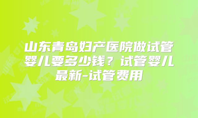山东青岛妇产医院做试管婴儿要多少钱？试管婴儿最新-试管费用